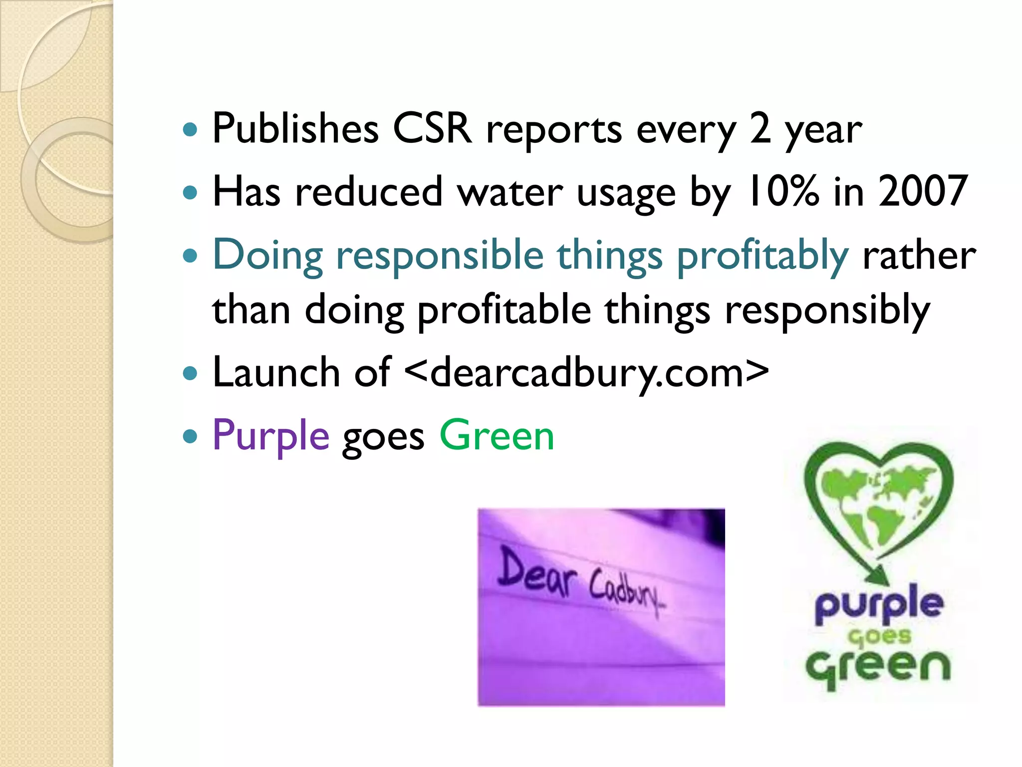 Publishes CSR reports every 2 year
 Has reduced water usage by 10% in 2007
 Doing responsible things profitably rather
than doing profitable things responsibly
 Launch of <dearcadbury.com>
 Purple goes Green


 