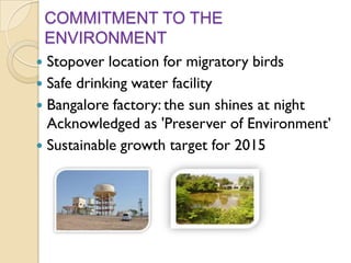 COMMITMENT TO THE
ENVIRONMENT
Stopover location for migratory birds
 Safe drinking water facility
 Bangalore factory: the sun shines at night
Acknowledged as 'Preserver of Environment’
 Sustainable growth target for 2015


 
