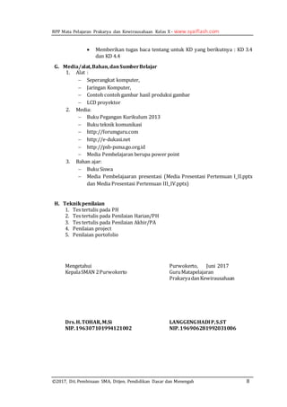 RPP Mata Pelajaran Prakarya dan Kewirausahaan Kelas X - www.syaiflash.com
©2017, Dit. Pembinaan SMA, Ditjen. Pendidikan Dasar dan Menengah 8
 Memberikan tugas baca tentang untuk KD yang berikutnya : KD 3.4
dan KD 4.4
G. Media/alat,Bahan,danSumberBelajar
1. Alat :
 Seperangkat komputer,
 Jaringan Komputer,
 Contoh contoh gambar hasil produksi gambar
 LCD proyektor
2. Media:
 Buku Pegangan Kurikulum 2013
 Buku teknik komunikasi
 http://forumguru.com
 http://e-dukasi.net
 http://psb-psma.go.org.id
 Media Pembelajaran berupa power point
3. Bahan ajar:
 Buku Siswa
 Media Pembelajaaran presentasi (Media Presentasi Pertemuan I_II.pptx
dan Media Presentasi Pertemuan III_IV.pptx)
H. Teknikpenilaian
1. Tes tertulis pada PH
2. Tes tertulis pada Penilaian Harian/PH
3. Tes tertulis pada Penilaian Akhir/PA
4. Penilaian project
5. Penilaian portofolio
Mengetahui
KepalaSMAN 2Purwokerto
Drs.H.TOHAR,M.Si
NIP.196307101994121002
Purwokerto, Juni 2017
GuruMatapelajaran
PrakaryadanKewirausahaan
LANGGENGHADIP,S.ST
NIP.196906281992031006
 