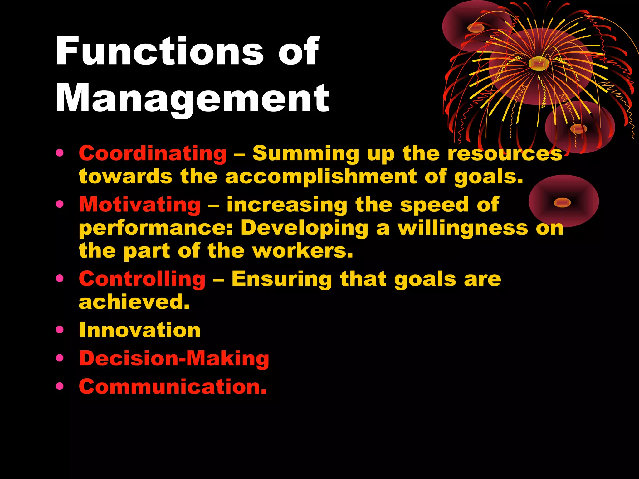 Functions of
Management
• Coordinating – Summing up the resources
towards the accomplishment of goals.
• Motivating – increasing the speed of
performance: Developing a willingness on
the part of the workers.
• Controlling – Ensuring that goals are
achieved.
• Innovation
• Decision-Making
• Communication.
 