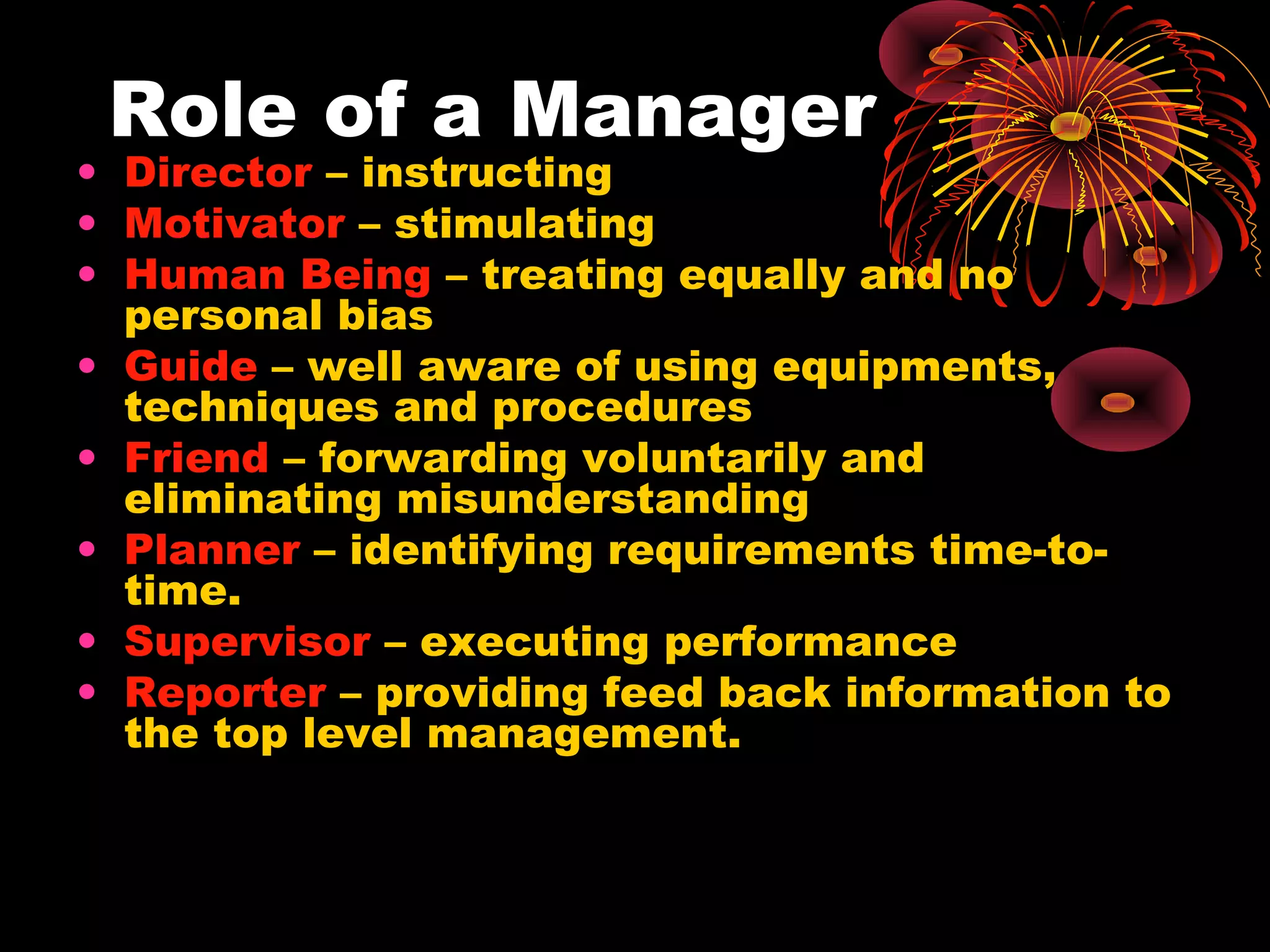 Role of a Manager
• Director – instructing
• Motivator – stimulating
• Human Being – treating equally and no
personal bias
• Guide – well aware of using equipments,
techniques and procedures
• Friend – forwarding voluntarily and
eliminating misunderstanding
• Planner – identifying requirements time-to-
time.
• Supervisor – executing performance
• Reporter – providing feed back information to
the top level management.
 