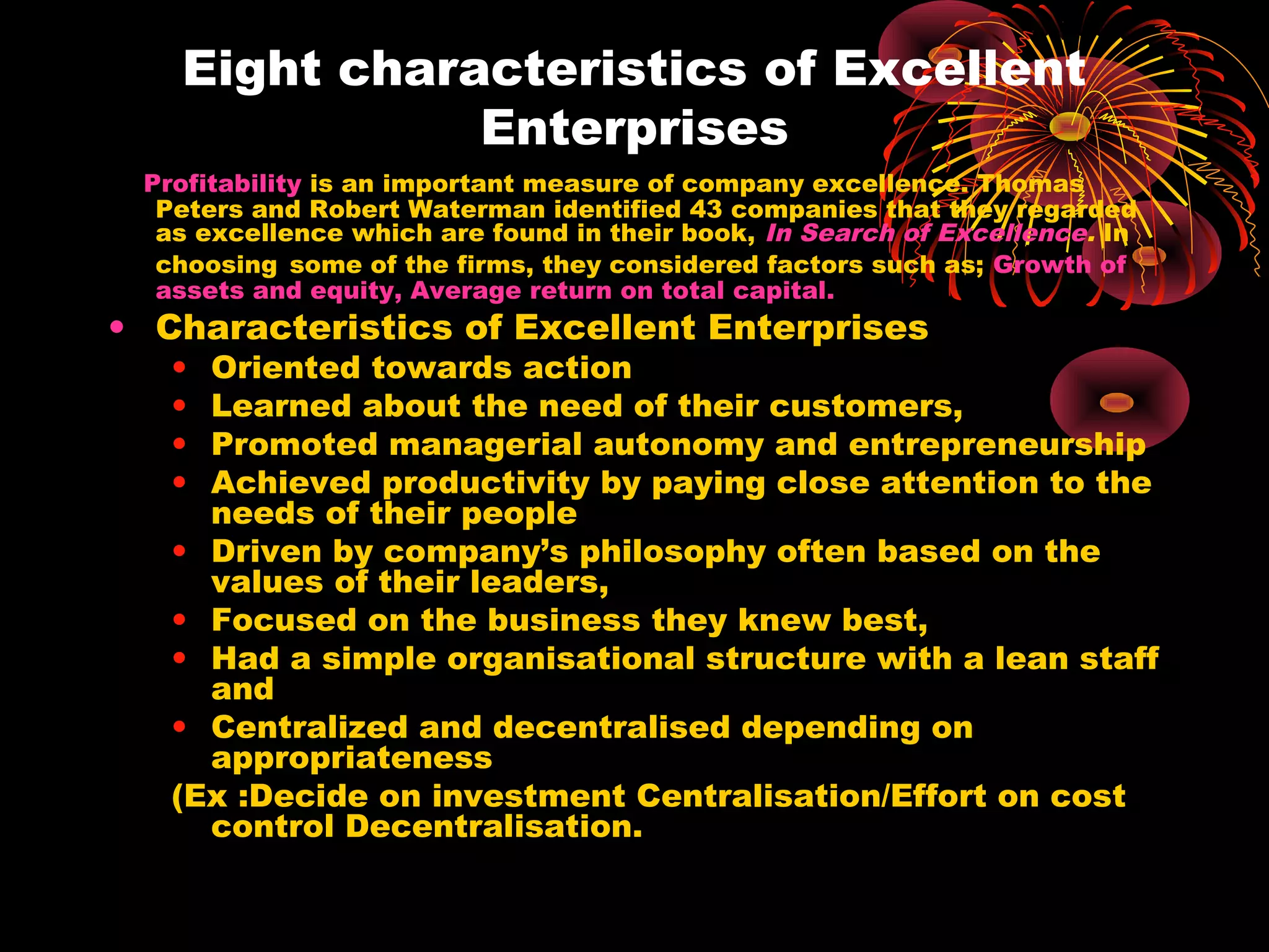 Eight characteristics of Excellent
Enterprises
Profitability is an important measure of company excellence. Thomas
Peters and Robert Waterman identified 43 companies that they regarded
as excellence which are found in their book, In Search of Excellence. In
choosing some of the firms, they considered factors such as; Growth of
assets and equity, Average return on total capital.
• Characteristics of Excellent Enterprises
• Oriented towards action
• Learned about the need of their customers,
• Promoted managerial autonomy and entrepreneurship
• Achieved productivity by paying close attention to the
needs of their people
• Driven by company’s philosophy often based on the
values of their leaders,
• Focused on the business they knew best,
• Had a simple organisational structure with a lean staff
and
• Centralized and decentralised depending on
appropriateness
(Ex :Decide on investment Centralisation/Effort on cost
control Decentralisation.
 