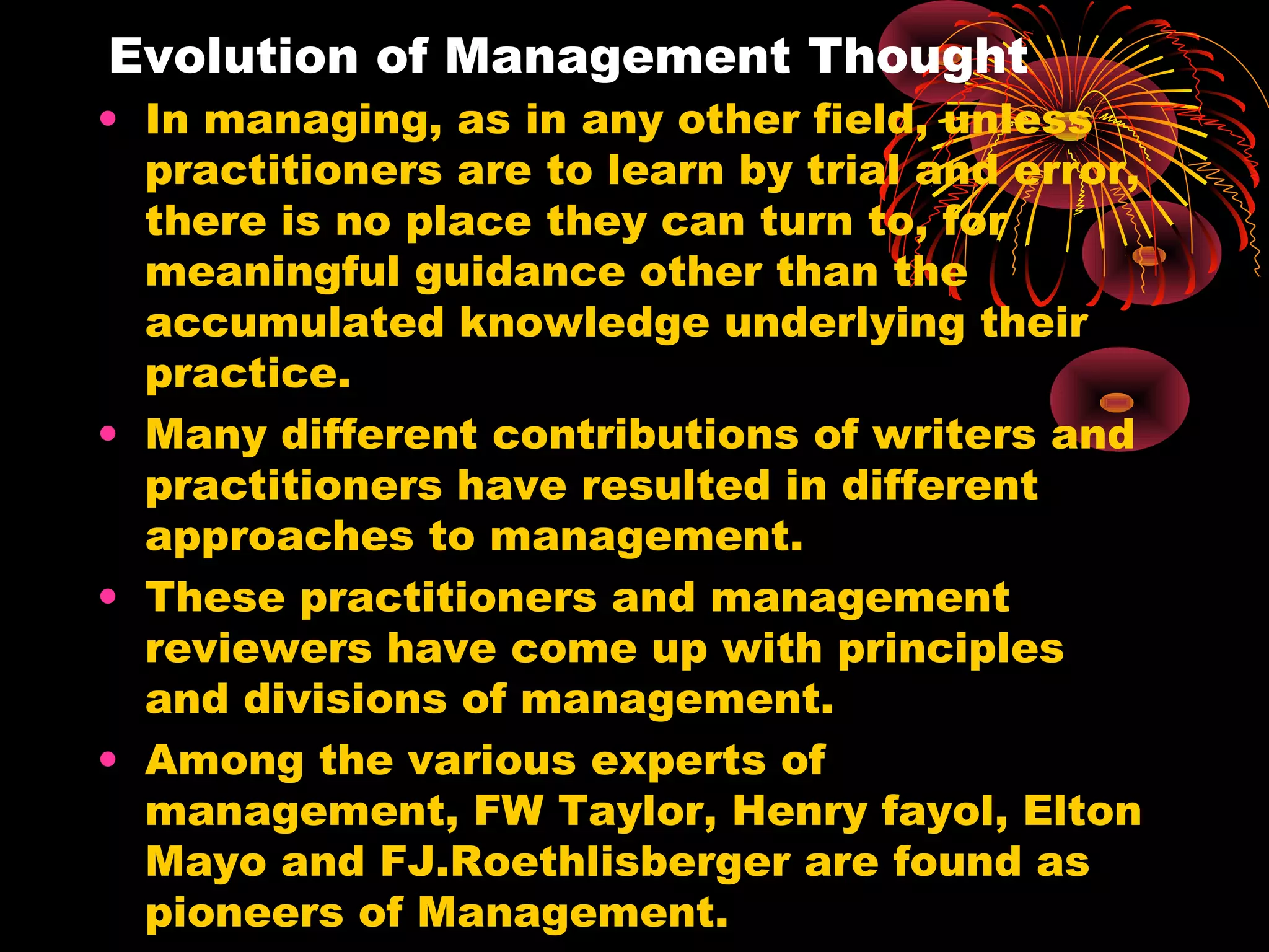 Evolution of Management Thought
• In managing, as in any other field, unless
practitioners are to learn by trial and error,
there is no place they can turn to, for
meaningful guidance other than the
accumulated knowledge underlying their
practice.
• Many different contributions of writers and
practitioners have resulted in different
approaches to management.
• These practitioners and management
reviewers have come up with principles
and divisions of management.
• Among the various experts of
management, FW Taylor, Henry fayol, Elton
Mayo and FJ.Roethlisberger are found as
pioneers of Management.
 