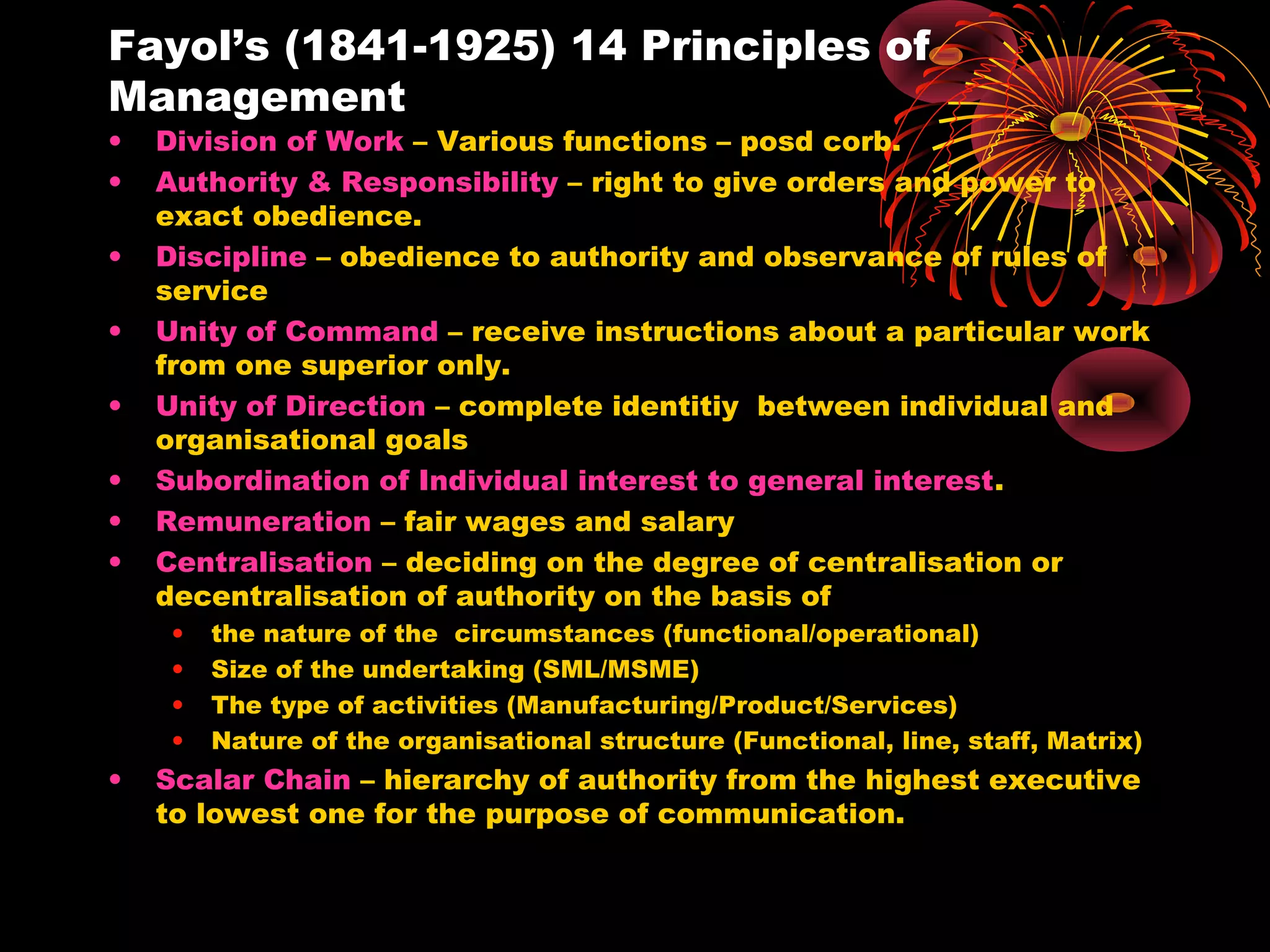 Fayol’s (1841-1925) 14 Principles of
Management
• Division of Work – Various functions – posd corb.
• Authority & Responsibility – right to give orders and power to
exact obedience.
• Discipline – obedience to authority and observance of rules of
service
• Unity of Command – receive instructions about a particular work
from one superior only.
• Unity of Direction – complete identitiy between individual and
organisational goals
• Subordination of Individual interest to general interest.
• Remuneration – fair wages and salary
• Centralisation – deciding on the degree of centralisation or
decentralisation of authority on the basis of
• the nature of the circumstances (functional/operational)
• Size of the undertaking (SML/MSME)
• The type of activities (Manufacturing/Product/Services)
• Nature of the organisational structure (Functional, line, staff, Matrix)
• Scalar Chain – hierarchy of authority from the highest executive
to lowest one for the purpose of communication.
 