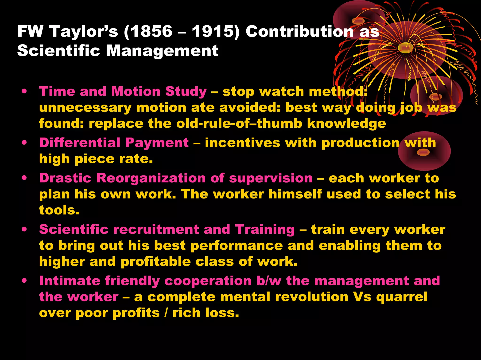 FW Taylor’s (1856 – 1915) Contribution as
Scientific Management
• Time and Motion Study – stop watch method:
unnecessary motion ate avoided: best way doing job was
found: replace the old-rule-of–thumb knowledge
• Differential Payment – incentives with production with
high piece rate.
• Drastic Reorganization of supervision – each worker to
plan his own work. The worker himself used to select his
tools.
• Scientific recruitment and Training – train every worker
to bring out his best performance and enabling them to
higher and profitable class of work.
• Intimate friendly cooperation b/w the management and
the worker – a complete mental revolution Vs quarrel
over poor profits / rich loss.
 