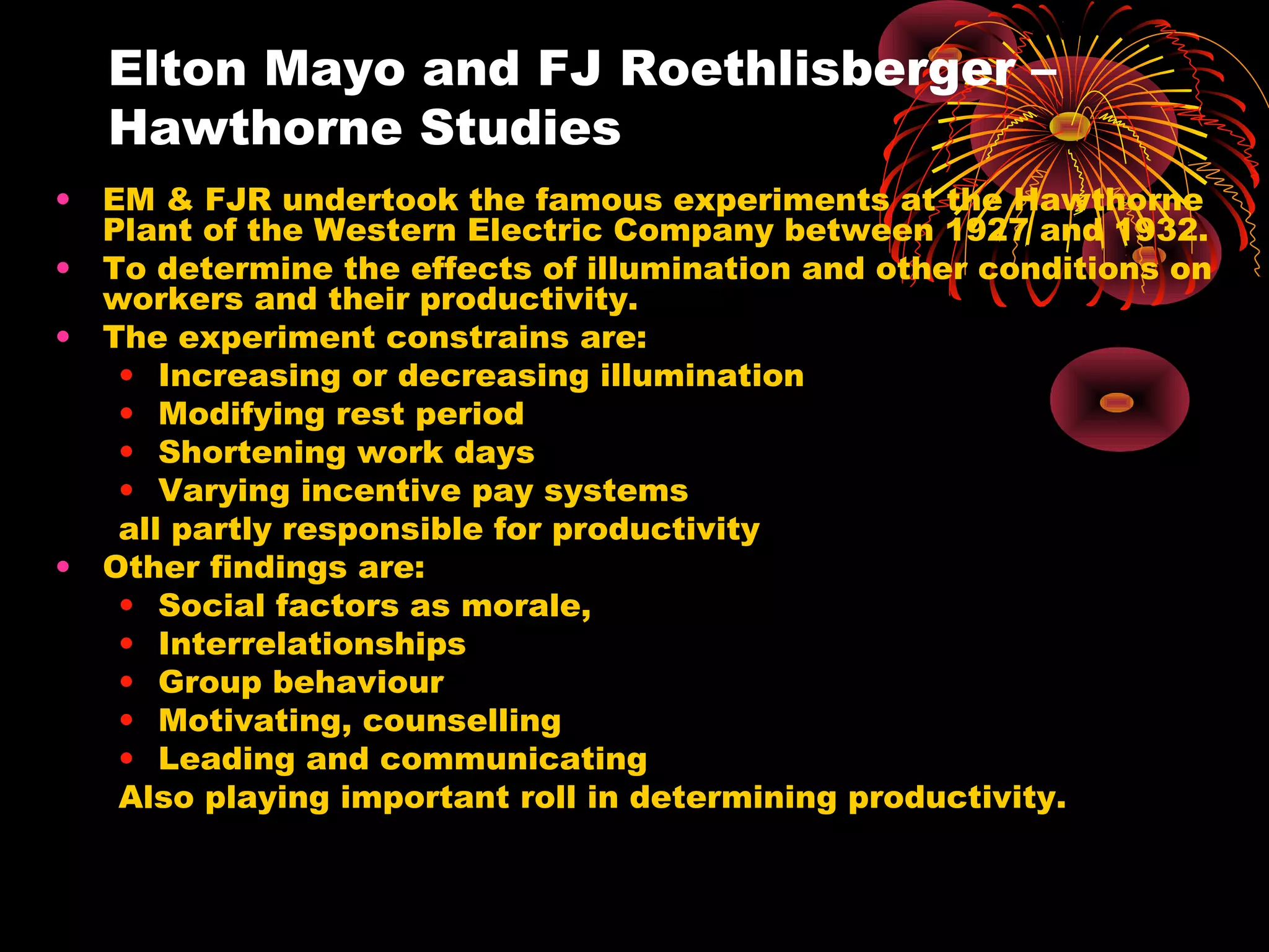 Elton Mayo and FJ Roethlisberger –
Hawthorne Studies
• EM & FJR undertook the famous experiments at the Hawthorne
Plant of the Western Electric Company between 1927 and 1932.
• To determine the effects of illumination and other conditions on
workers and their productivity.
• The experiment constrains are:
• Increasing or decreasing illumination
• Modifying rest period
• Shortening work days
• Varying incentive pay systems
all partly responsible for productivity
• Other findings are:
• Social factors as morale,
• Interrelationships
• Group behaviour
• Motivating, counselling
• Leading and communicating
Also playing important roll in determining productivity.
 