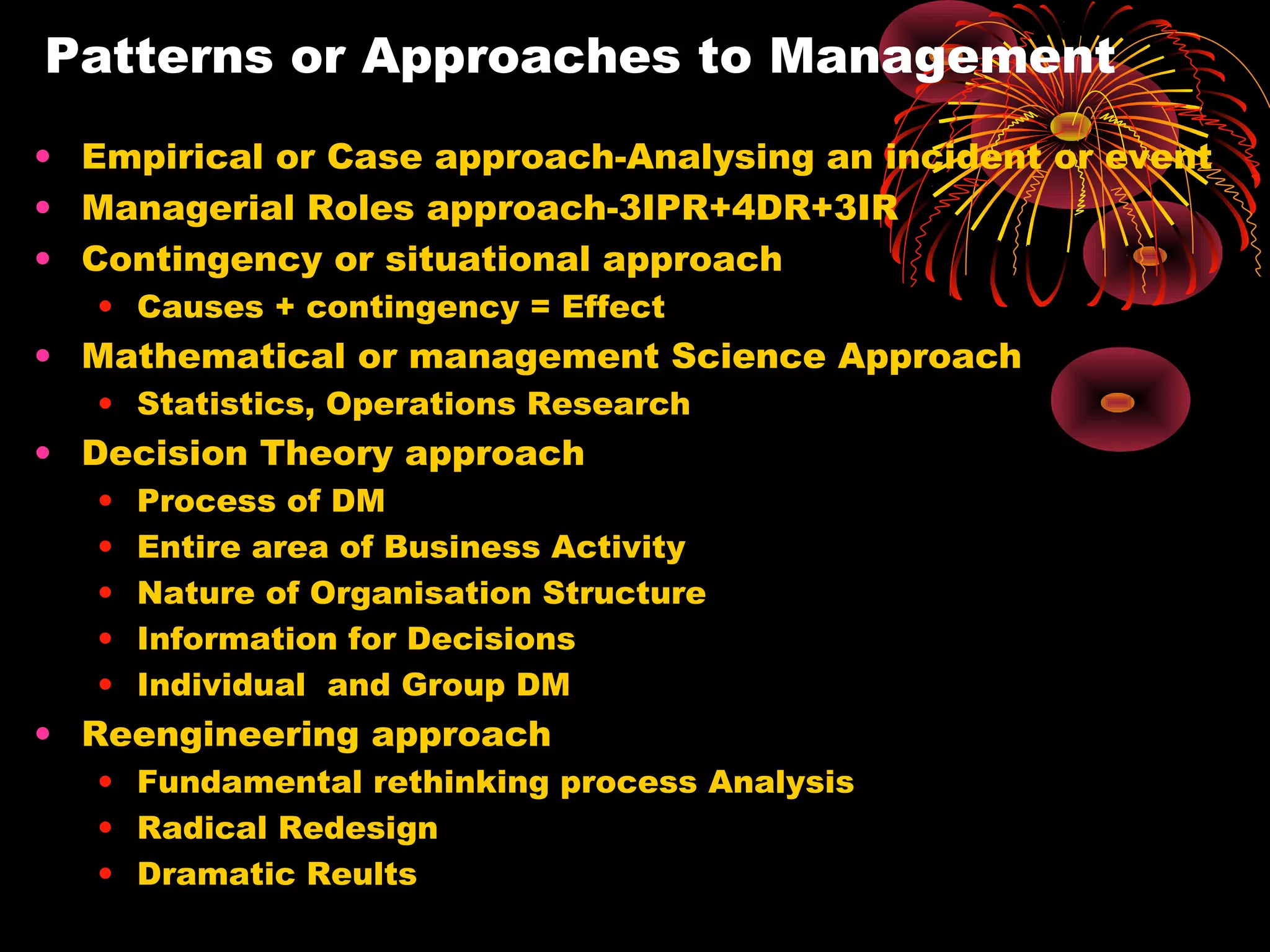 Patterns or Approaches to Management
• Empirical or Case approach-Analysing an incident or event
• Managerial Roles approach-3IPR+4DR+3IR
• Contingency or situational approach
• Causes + contingency = Effect
• Mathematical or management Science Approach
• Statistics, Operations Research
• Decision Theory approach
• Process of DM
• Entire area of Business Activity
• Nature of Organisation Structure
• Information for Decisions
• Individual and Group DM
• Reengineering approach
• Fundamental rethinking process Analysis
• Radical Redesign
• Dramatic Reults
 