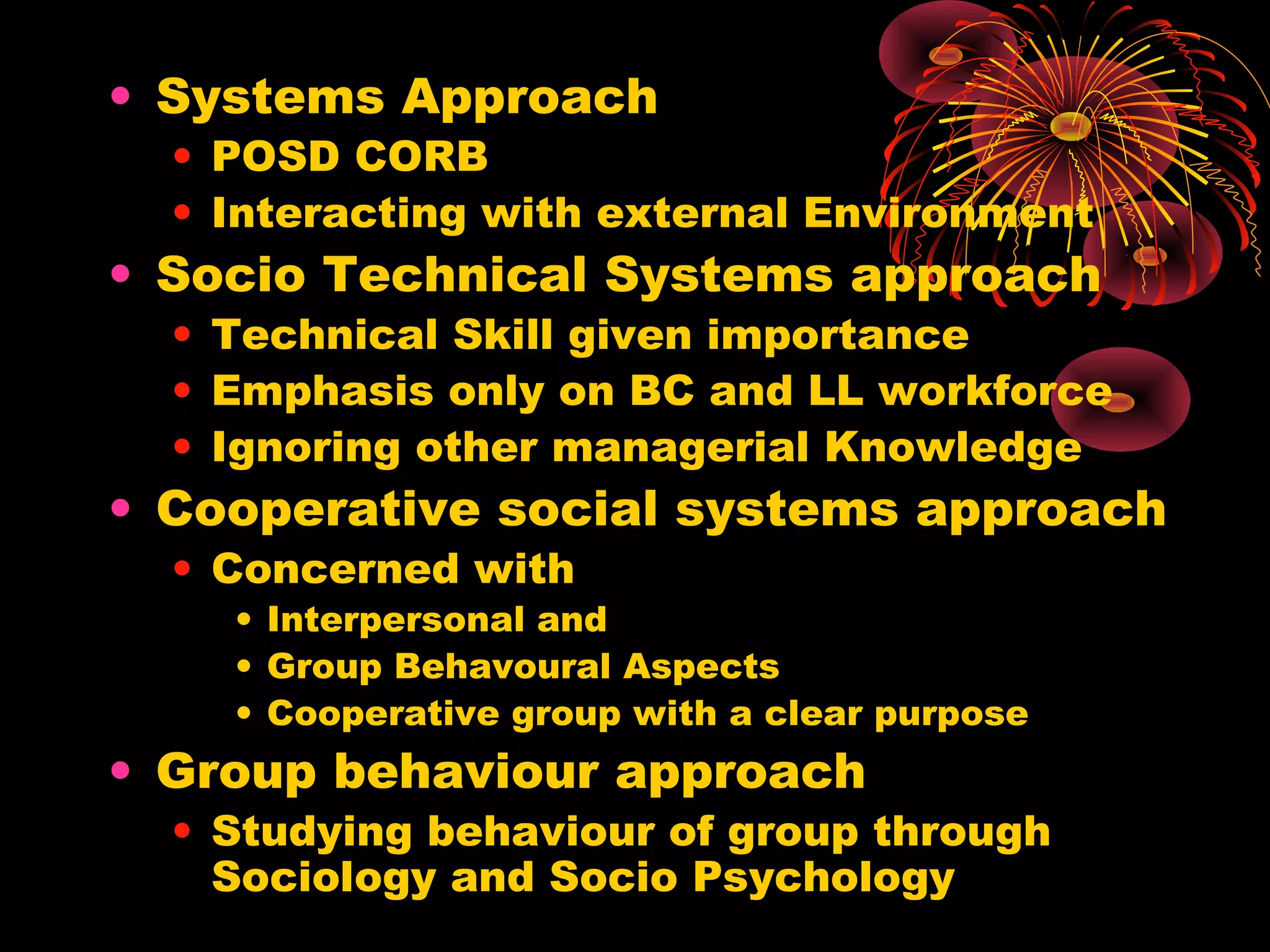 • Systems Approach
• POSD CORB
• Interacting with external Environment
• Socio Technical Systems approach
• Technical Skill given importance
• Emphasis only on BC and LL workforce
• Ignoring other managerial Knowledge
• Cooperative social systems approach
• Concerned with
• Interpersonal and
• Group Behavoural Aspects
• Cooperative group with a clear purpose
• Group behaviour approach
• Studying behaviour of group through
Sociology and Socio Psychology
 