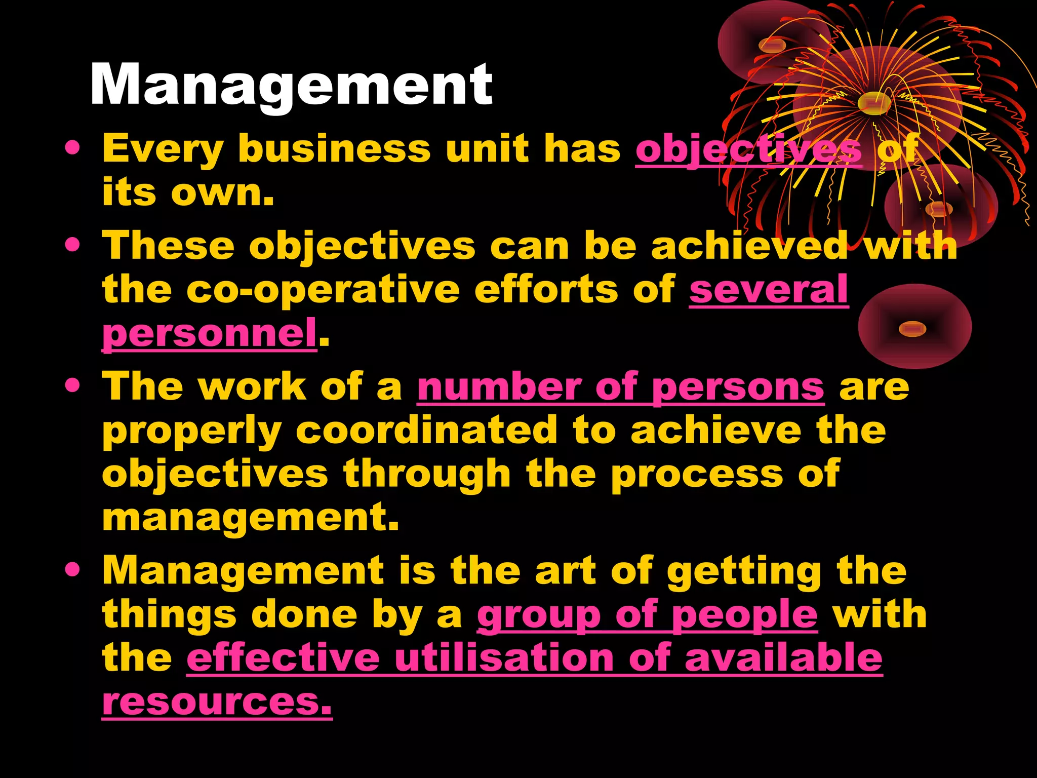 Management
• Every business unit has objectives of
its own.
• These objectives can be achieved with
the co-operative efforts of several
personnel.
• The work of a number of persons are
properly coordinated to achieve the
objectives through the process of
management.
• Management is the art of getting the
things done by a group of people with
the effective utilisation of available
resources.
 