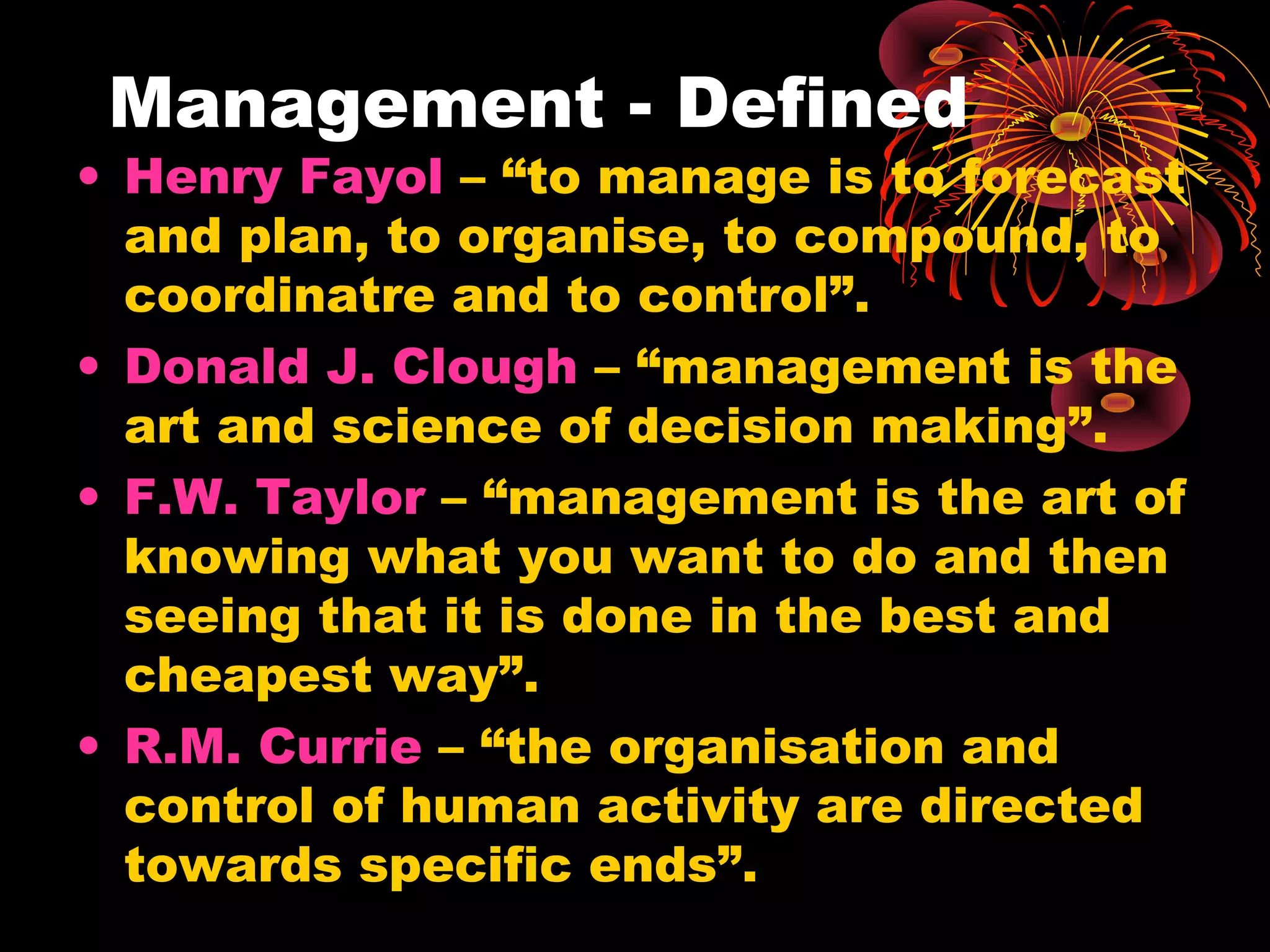 Management - Defined
• Henry Fayol – “to manage is to forecast
and plan, to organise, to compound, to
coordinatre and to control”.
• Donald J. Clough – “management is the
art and science of decision making”.
• F.W. Taylor – “management is the art of
knowing what you want to do and then
seeing that it is done in the best and
cheapest way”.
• R.M. Currie – “the organisation and
control of human activity are directed
towards specific ends”.
 