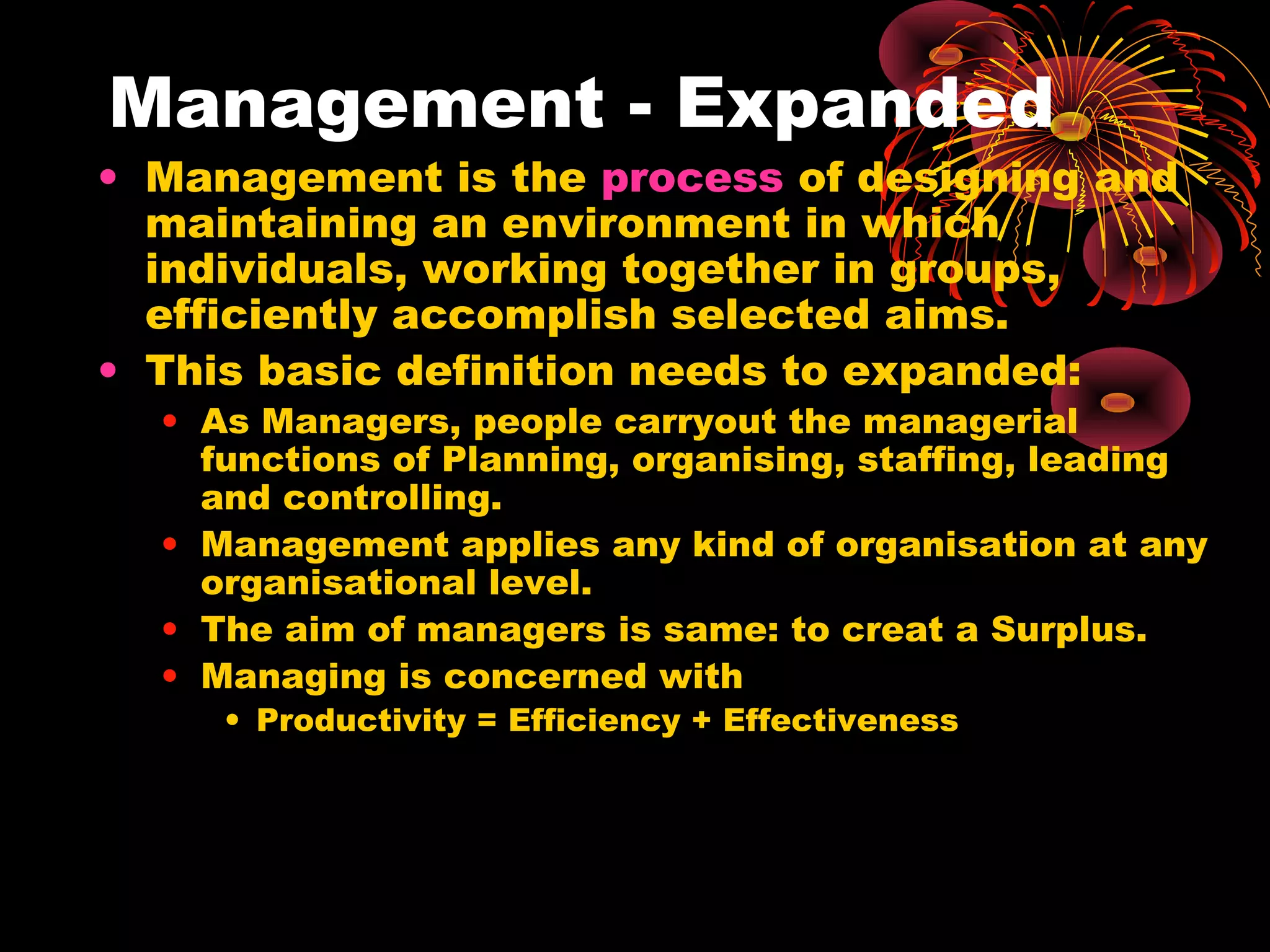 Management - Expanded
• Management is the process of designing and
maintaining an environment in which
individuals, working together in groups,
efficiently accomplish selected aims.
• This basic definition needs to expanded:
• As Managers, people carryout the managerial
functions of Planning, organising, staffing, leading
and controlling.
• Management applies any kind of organisation at any
organisational level.
• The aim of managers is same: to creat a Surplus.
• Managing is concerned with
• Productivity = Efficiency + Effectiveness
 