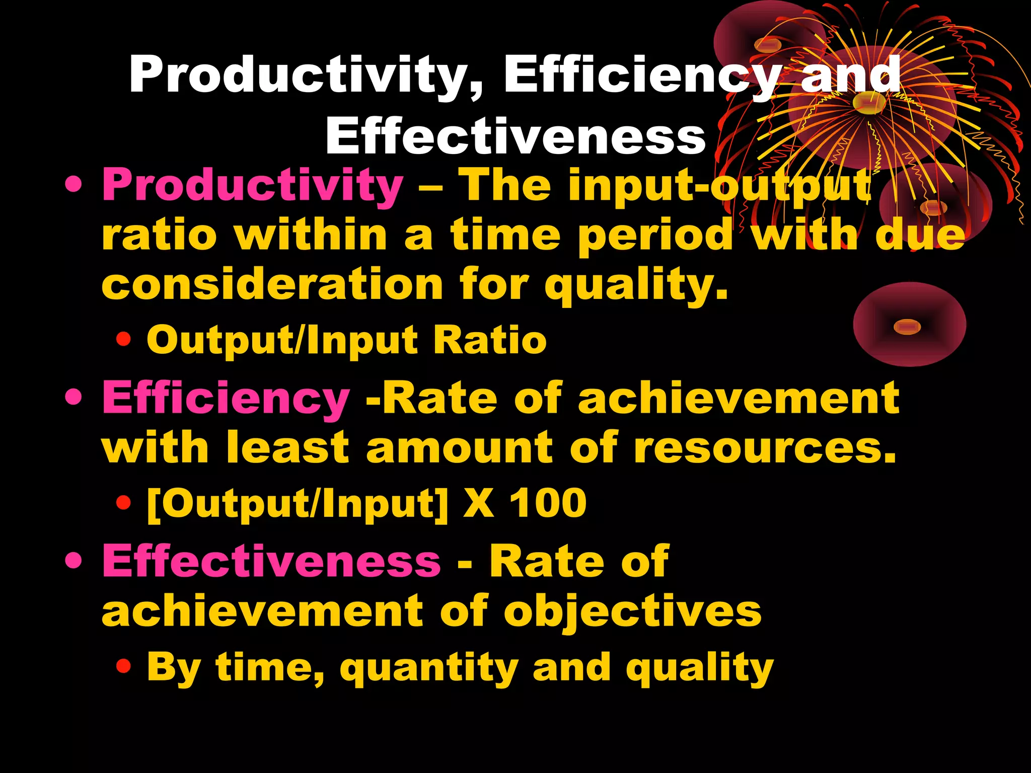 Productivity, Efficiency and
Effectiveness
• Productivity – The input-output
ratio within a time period with due
consideration for quality.
• Output/Input Ratio
• Efficiency -Rate of achievement
with least amount of resources.
• [Output/Input] X 100
• Effectiveness - Rate of
achievement of objectives
• By time, quantity and quality
 
