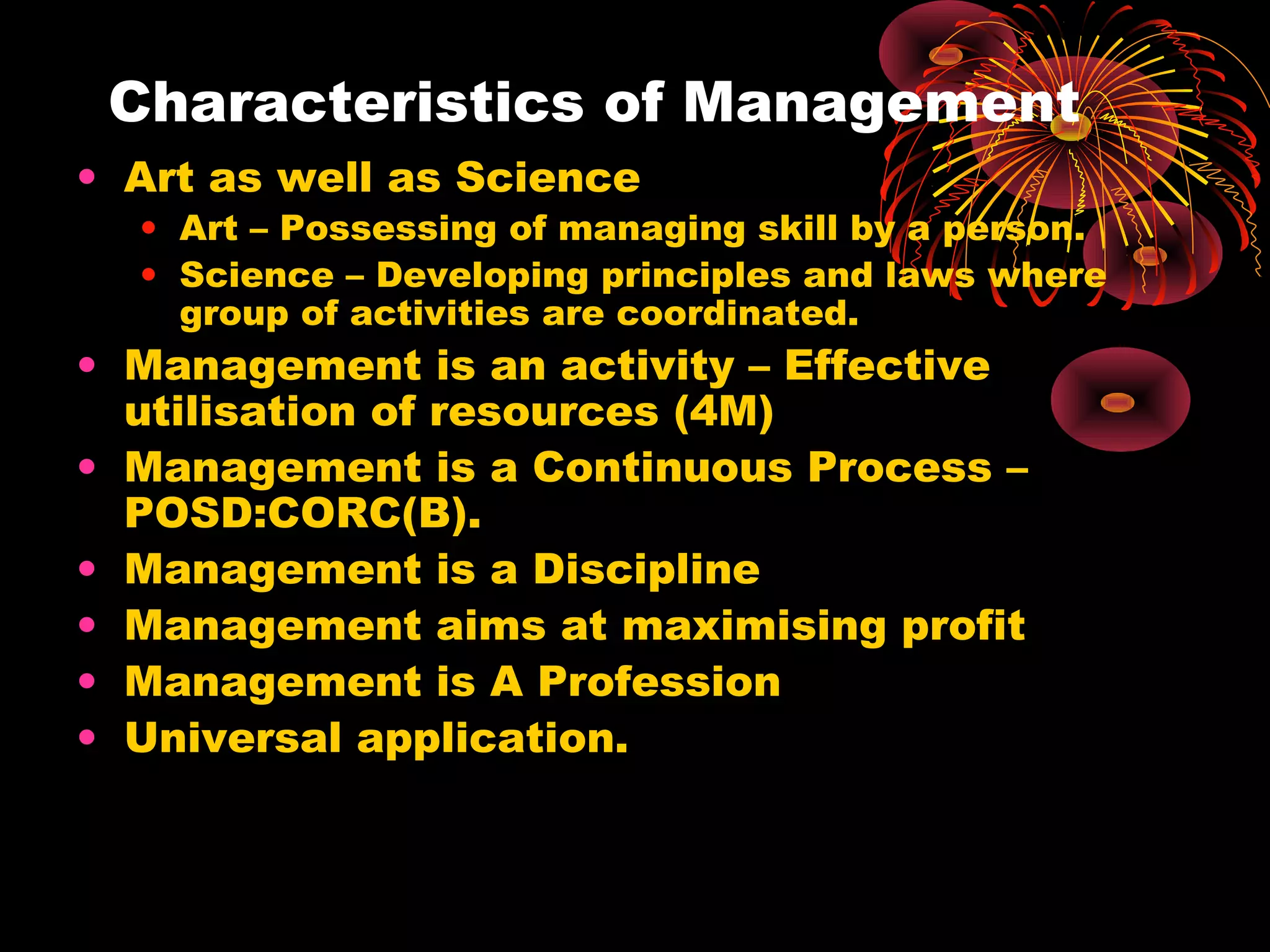 Characteristics of Management
• Art as well as Science
• Art – Possessing of managing skill by a person.
• Science – Developing principles and laws where
group of activities are coordinated.
• Management is an activity – Effective
utilisation of resources (4M)
• Management is a Continuous Process –
POSD:CORC(B).
• Management is a Discipline
• Management aims at maximising profit
• Management is A Profession
• Universal application.
 