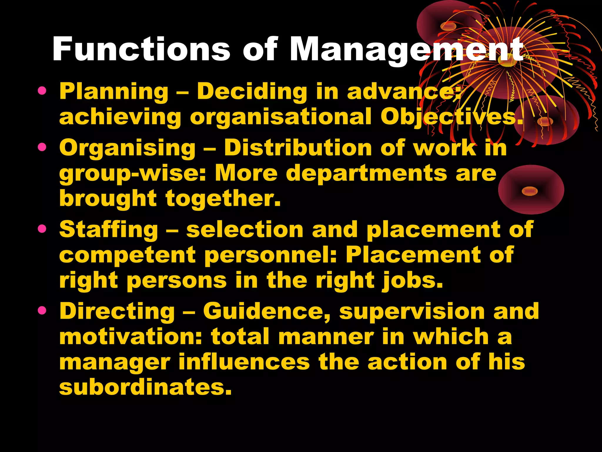 Functions of Management
• Planning – Deciding in advance:
achieving organisational Objectives.
• Organising – Distribution of work in
group-wise: More departments are
brought together.
• Staffing – selection and placement of
competent personnel: Placement of
right persons in the right jobs.
• Directing – Guidence, supervision and
motivation: total manner in which a
manager influences the action of his
subordinates.
 