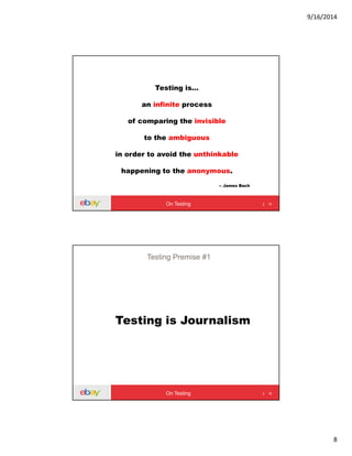 9/16/2014
8
Testing is…
an infinite process
of comparing the invisible
to the ambiguous
in order to avoid the unthinkable
happening to the anonymous.
-- James Bach
15On Testing
Testing is Journalism
16
Testing Premise #1
On Testing
 