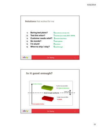 9/16/2014
11
Solutions that worked for me
1) Boring test plans? Use color to convey info
2) Test this when? Time-box your tests (RST / SBTM)
3) Customer needs relief? Scenario task force
4) No morale? Tester games
5) I’m stuck! Heuristics
6) When to ship / stop? Good Enough
On Testing
Is it good enough?
Good enough quality bar
Further time and effort
is crucial.
Further time and effort
is a waste of resources.
Unacceptable Quality
Too Much Quality
floating line
On Testing
 
