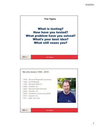 9/16/2014
2
What is testing?
How have you tested?
What problem have you solved?
What’s your best idea?
What still vexes you?
3
Five Topics
On Testing
4
Me (the tester) 1995 - 2010
•1995 – Microsoft Bookshelf (contractor)
•1996 – ContactBuilder
•1997 – Microsoft SMS 2.0
•2000 – Satisfice, Inc.
•2002 – Microsoft Flight Simulator
•2003 – Quardev, Inc.
•2009 – LexisNexis (outsourcing layoff)
•2010 – Quardev, Inc.
•2011 – eBay, San Jose
On Testing
 