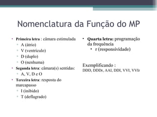 Nomenclatura da Função do MP
• Primeira letra : câmara estimulada
▫ A (átrio)
▫ V (ventrículo)
▫ D (duplo)
▫ O (nenhuma)
• Segunda letra: câmara(s) sentidas:
▫ A, V, D e O
• Terceira letra: resposta do
marcapasso
▫ I (inibido)
▫ T (deflagrado)
• Quarta letra: programação
da frequência
• r (responsividade)
Exemplificando :
DDD, DDDr, AAI, DDI, VVI, VVIr
 