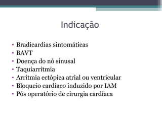 Indicação
• Bradicardias sintomáticas
• BAVT
• Doença do nó sinusal
• Taquiarritmia
• Arritmia ectópica atrial ou ventricular
• Bloqueio cardíaco induzido por IAM
• Pós operatório de cirurgia cardíaca
 