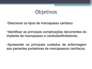 Objetivos
•Descrever os tipos de marcapasso cardíaco
•Identificar as principais complicações decorrentes do
implante de marcapasso e cardiodesfibriladores.
•Apresentar os principais cuidados de enfermagem
aos pacientes portadores de marcapassos cardíacos.
 