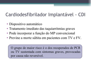 Cardiodesfibrilador Implantável - CDI
• Dispositivo automático
• Tratamento imediato das taquiarritmias graves
• Pode incorporar a função do MP convencional
• Previne a morte súbita em pacientes com TV e FV.
O grupo de maior risco é o dos recuperados de PCR
ou TV sustentada com sintomas graves, provocadas
por causa não reversível.
 