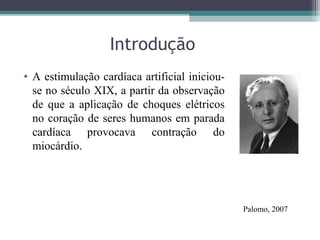 Introdução
• A estimulação cardíaca artificial iniciou-
se no século XIX, a partir da observação
de que a aplicação de choques elétricos
no coração de seres humanos em parada
cardíaca provocava contração do
miocárdio.
Palomo, 2007
 