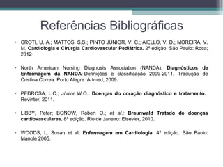 Referências Bibliográficas
• CROTI, U. A.; MATTOS, S.S.; PINTO JÚNIOR, V. C.; AIELLO, V. D.; MOREIRA, V.
M. Cardiologia e Cirurgia Cardiovascular Pediátrica. 2ª edição. São Paulo: Roca;
2012
• North American Nursing Diagnosis Association (NANDA). Diagnósticos de
Enfermagem da NANDA: Definições e classificação 2009-2011. Tradução de
Cristina Correa. Porto Alegre: Artmed, 2009.
• PEDROSA, L.C.; Júnior W.O.: Doenças do coração diagnóstico e tratamento.
Revinter, 2011.
• LIBBY, Peter; BONOW, Robert O.; et al.: Braunwald Tratado de doenças
cardiovasculares. 8ª edição. Rio de Janeiro: Elsevier, 2010.
• WOODS, L. Susan et al; Enfermagem em Cardiologia. 4ª edição. São Paulo:
Manole 2005.
 