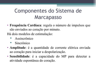 Componentes do Sistema de
Marcapasso
• Frequência Cardíaca: regula o número de impulsos que
são enviados ao coração por minuto.
Há dois modelos de estimulação:
 Assincrônico
 Sincrônico
• Amplitude: é a quantidade de corrente elétrica enviada
ao coração para iniciar a despolarização.
• Sensibilidade: é a capacidade do MP para detectar a
atividade espontânea do coração.
 
