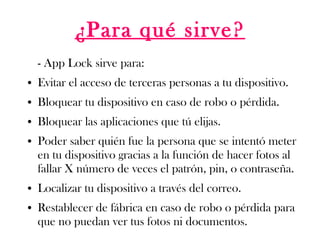 ¿Para qué sirve?
- App Lock sirve para:
● Evitar el acceso de terceras personas a tu dispositivo.
● Bloquear tu dispositivo en caso de robo o pérdida.
● Bloquear las aplicaciones que tú elijas.
● Poder saber quién fue la persona que se intentó meter
en tu dispositivo gracias a la función de hacer fotos al
fallar X número de veces el patrón, pin, o contraseña.
● Localizar tu dispositivo a través del correo.
● Restablecer de fábrica en caso de robo o pérdida para
que no puedan ver tus fotos ni documentos.
 