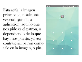 Esta sería la imagen
principal que sale una
vez configurada la
aplicación, aquí lo que
nos pide es el patrón, o
dependiendo de lo que
hayamos puesto, ya sea
contraseña, patrón como
sale en la imagen, o pin.
 