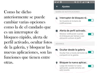 Como he dicho
anteriormente se puede
cambiar varias opciones
como la de el candado que
es un interruptor de
bloqueo rápido, alerta de
perfil activado, ocultar fotos
de la galería, y bloquear las
nuevas aplicaciones, son las
funciones que tienen entre
otras.
 