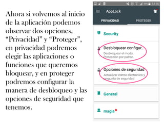 Ahora si volvemos al inicio
de la aplicación podemos
observar dos opciones,
“Privacidad” y “Proteger”,
en privacidad podremos
elegir las aplicaciones o
funciones que queremos
bloquear, y en proteger
podremos configurar la
manera de desbloqueo y las
opciones de seguridad que
tenemos.
 