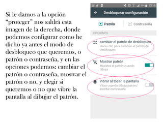 Si le damos a la opción
“proteger” nos saldrá esta
imagen de la derecha, donde
podemos configurar como he
dicho ya antes el modo de
desbloqueo que queremos, o
patrón o contraseña, y en las
opciones podemos: cambiar el
patrón o contraseña, mostrar el
patrón o no, y elegir si
queremos o no que vibre la
pantalla al dibujar el patrón.
 