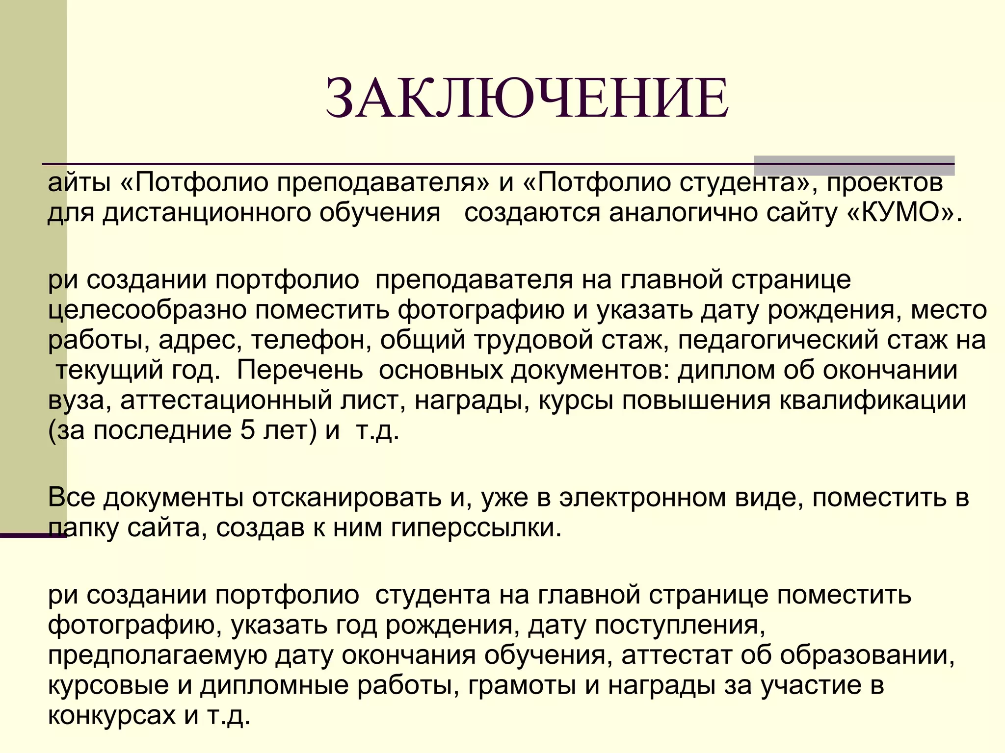 ЗАКЛЮЧЕНИЕ
айты «Потфолио преподавателя» и «Потфолио студента», проектов
для дистанционного обучения создаются аналогично сайту «КУМО».
ри создании портфолио преподавателя на главной странице
целесообразно поместить фотографию и указать дату рождения, место
работы, адрес, телефон, общий трудовой стаж, педагогический стаж на
текущий год. Перечень основных документов: диплом об окончании
вуза, аттестационный лист, награды, курсы повышения квалификации
(за последние 5 лет) и т.д.
Все документы отсканировать и, уже в электронном виде, поместить в
папку сайта, создав к ним гиперссылки.
ри создании портфолио студента на главной странице поместить
фотографию, указать год рождения, дату поступления,
предполагаемую дату окончания обучения, аттестат об образовании,
курсовые и дипломные работы, грамоты и награды за участие в
конкурсах и т.д.
 