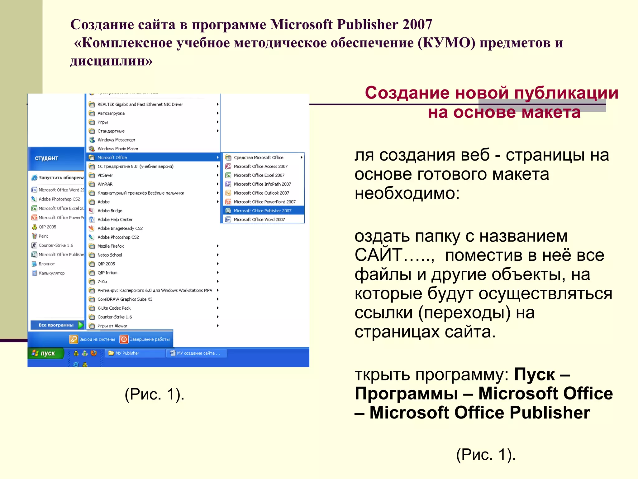 Создание сайта в программе Microsoft Publisher 2007
«Комплексное учебное методическое обеспечение (КУМО) предметов и
дисциплин»
Создание новой публикации
на основе макета
ля создания веб - страницы на
основе готового макета
необходимо:
оздать папку с названием
САЙТ….., поместив в неё все
файлы и другие объекты, на
которые будут осуществляться
ссылки (переходы) на
страницах сайта.
ткрыть программу: Пуск –
Программы – Microsoft Office
– Microsoft Office Publisher
(Рис. 1).
(Рис. 1).
 