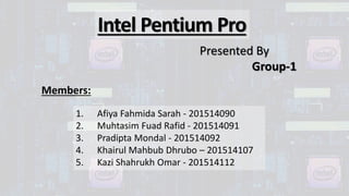 Intel Pentium Pro
Presented By
Group-1
1. Afiya Fahmida Sarah - 201514090
2. Muhtasim Fuad Rafid - 201514091
3. Pradipta Mondal - 201514092
4. Khairul Mahbub Dhrubo – 201514107
5. Kazi Shahrukh Omar - 201514112
Members:
 