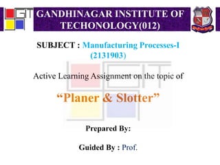 GANDHINAGAR INSTITUTE OF
TECHONOLOGY(012)
SUBJECT : Manufacturing Processes-I
(2131903)
Active Learning Assignment on the topic of
“Planer & Slotter”
Prepared By:
Guided By : Prof.
 