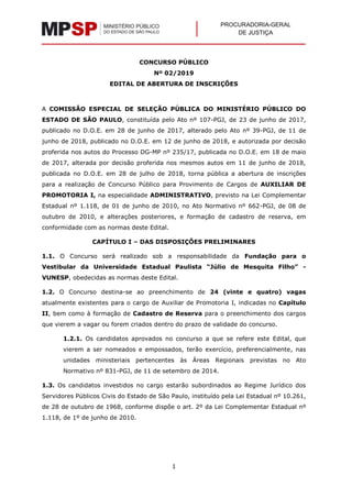 PROCURADORIA-GERAL
DE JUSTIÇA
1
CONCURSO PÚBLICO
Nº 02/2019
EDITAL DE ABERTURA DE INSCRIÇÕES
A COMISSÃO ESPECIAL DE SELEÇÃO PÚBLICA DO MINISTÉRIO PÚBLICO DO
ESTADO DE SÃO PAULO, constituída pelo Ato nº 107-PGJ, de 23 de junho de 2017,
publicado no D.O.E. em 28 de junho de 2017, alterado pelo Ato nº 39-PGJ, de 11 de
junho de 2018, publicado no D.O.E. em 12 de junho de 2018, e autorizada por decisão
proferida nos autos do Processo DG-MP nº 235/17, publicada no D.O.E. em 18 de maio
de 2017, alterada por decisão proferida nos mesmos autos em 11 de junho de 2018,
publicada no D.O.E. em 28 de julho de 2018, torna pública a abertura de inscrições
para a realização de Concurso Público para Provimento de Cargos de AUXILIAR DE
PROMOTORIA I, na especialidade ADMINISTRATIVO, previsto na Lei Complementar
Estadual nº 1.118, de 01 de junho de 2010, no Ato Normativo nº 662-PGJ, de 08 de
outubro de 2010, e alterações posteriores, e formação de cadastro de reserva, em
conformidade com as normas deste Edital.
CAPÍTULO I – DAS DISPOSIÇÕES PRELIMINARES
1.1. O Concurso será realizado sob a responsabilidade da Fundação para o
Vestibular da Universidade Estadual Paulista “Júlio de Mesquita Filho” -
VUNESP, obedecidas as normas deste Edital.
1.2. O Concurso destina-se ao preenchimento de 24 (vinte e quatro) vagas
atualmente existentes para o cargo de Auxiliar de Promotoria I, indicadas no Capítulo
II, bem como à formação de Cadastro de Reserva para o preenchimento dos cargos
que vierem a vagar ou forem criados dentro do prazo de validade do concurso.
1.2.1. Os candidatos aprovados no concurso a que se refere este Edital, que
vierem a ser nomeados e empossados, terão exercício, preferencialmente, nas
unidades ministeriais pertencentes às Áreas Regionais previstas no Ato
Normativo nº 831-PGJ, de 11 de setembro de 2014.
1.3. Os candidatos investidos no cargo estarão subordinados ao Regime Jurídico dos
Servidores Públicos Civis do Estado de São Paulo, instituído pela Lei Estadual nº 10.261,
de 28 de outubro de 1968, conforme dispõe o art. 2º da Lei Complementar Estadual nº
1.118, de 1º de junho de 2010.
 
