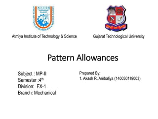 Pattern Allowances
Subject : MP-II
Semester :4th
Division: FX-1
Branch: Mechanical
Prepared By:
1. Akash R. Ambaliya (140030119003)
Atmiya Institute of Technology & Science Gujarat Technological University
 