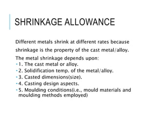 SHRINKAGE ALLOWANCE
Different metals shrink at different rates because
shrinkage is the property of the cast metal/alloy.
The metal shrinkage depends upon:
 1. The cast metal or alloy.
 2. Solidification temp. of the metal/alloy.
 3. Casted dimensions(size).
 4. Casting design aspects.
 5. Moulding conditions(i.e., mould materials and
moulding methods employed)
 