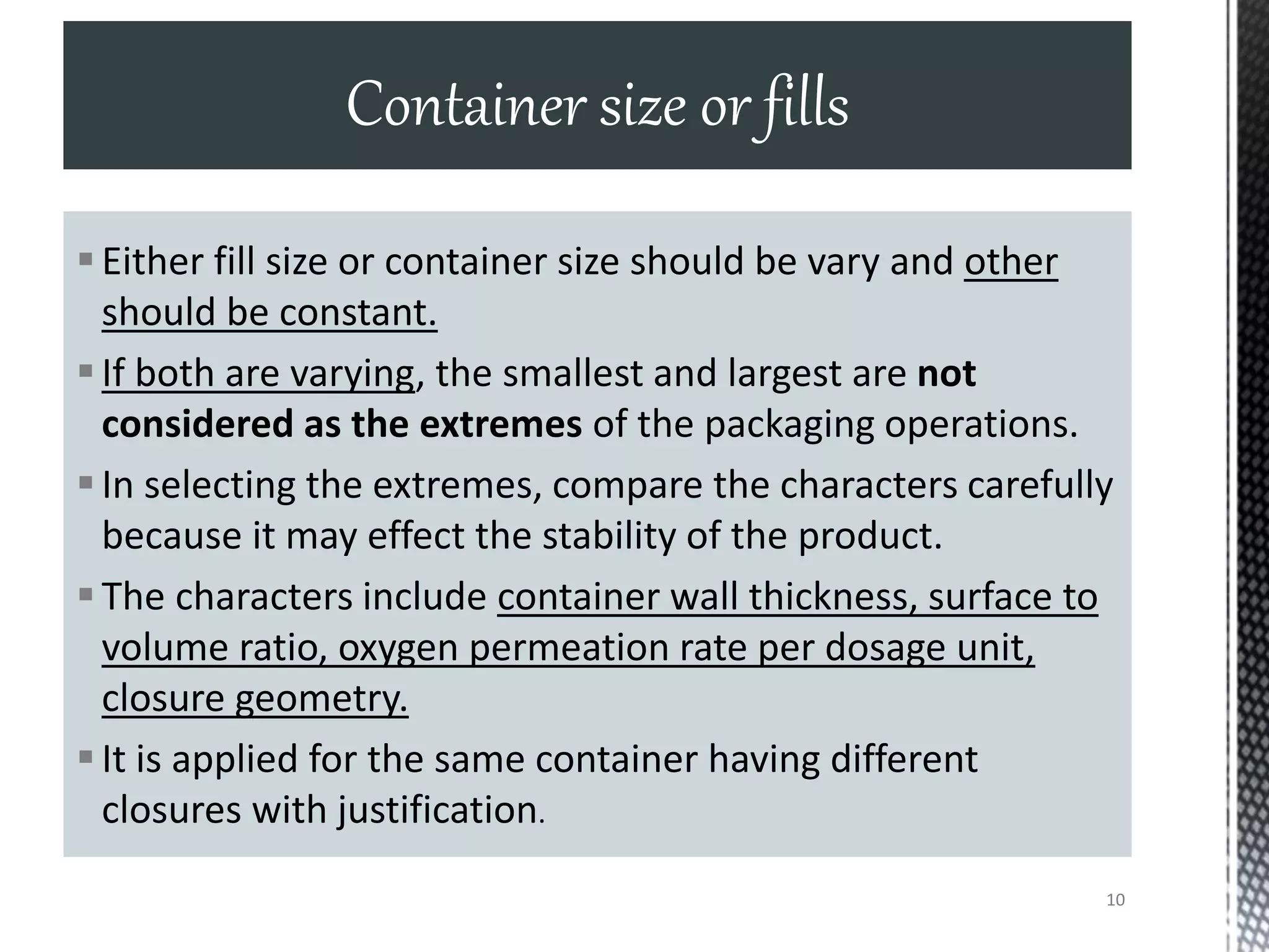 Either fill size or container size should be vary and other
should be constant.
If both are varying, the smallest and largest are not
considered as the extremes of the packaging operations.
In selecting the extremes, compare the characters carefully
because it may effect the stability of the product.
The characters include container wall thickness, surface to
volume ratio, oxygen permeation rate per dosage unit,
closure geometry.
It is applied for the same container having different
closures with justification.
Container size or fills
10
 