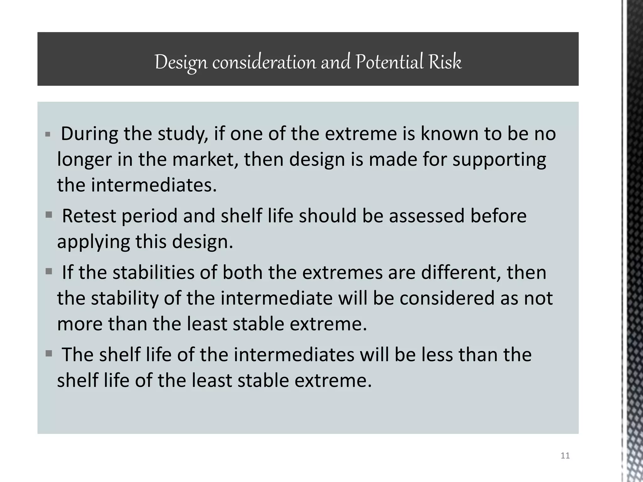  During the study, if one of the extreme is known to be no
longer in the market, then design is made for supporting
the intermediates.
 Retest period and shelf life should be assessed before
applying this design.
 If the stabilities of both the extremes are different, then
the stability of the intermediate will be considered as not
more than the least stable extreme.
 The shelf life of the intermediates will be less than the
shelf life of the least stable extreme.
Design consideration and Potential Risk
11
 
