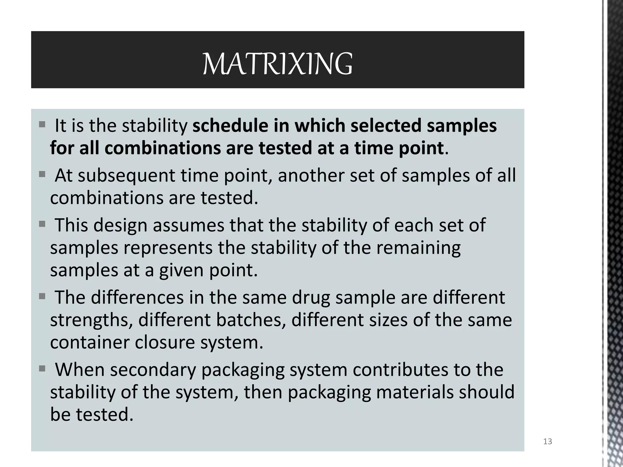  It is the stability schedule in which selected samples
for all combinations are tested at a time point.
 At subsequent time point, another set of samples of all
combinations are tested.
 This design assumes that the stability of each set of
samples represents the stability of the remaining
samples at a given point.
 The differences in the same drug sample are different
strengths, different batches, different sizes of the same
container closure system.
 When secondary packaging system contributes to the
stability of the system, then packaging materials should
be tested.
MATRIXING
13
 