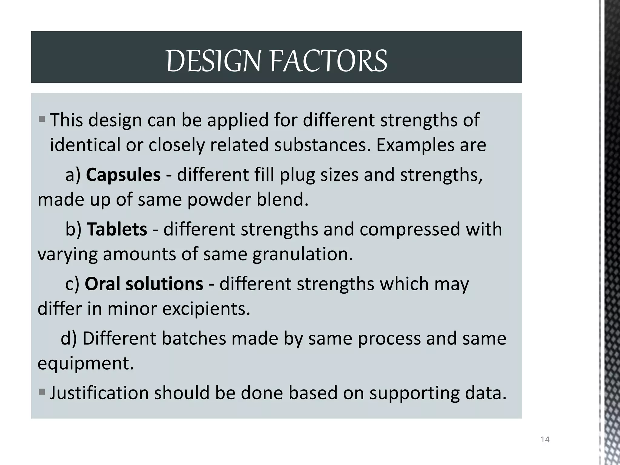 This design can be applied for different strengths of
identical or closely related substances. Examples are
a) Capsules - different fill plug sizes and strengths,
made up of same powder blend.
b) Tablets - different strengths and compressed with
varying amounts of same granulation.
c) Oral solutions - different strengths which may
differ in minor excipients.
d) Different batches made by same process and same
equipment.
Justification should be done based on supporting data.
DESIGN FACTORS
14
 