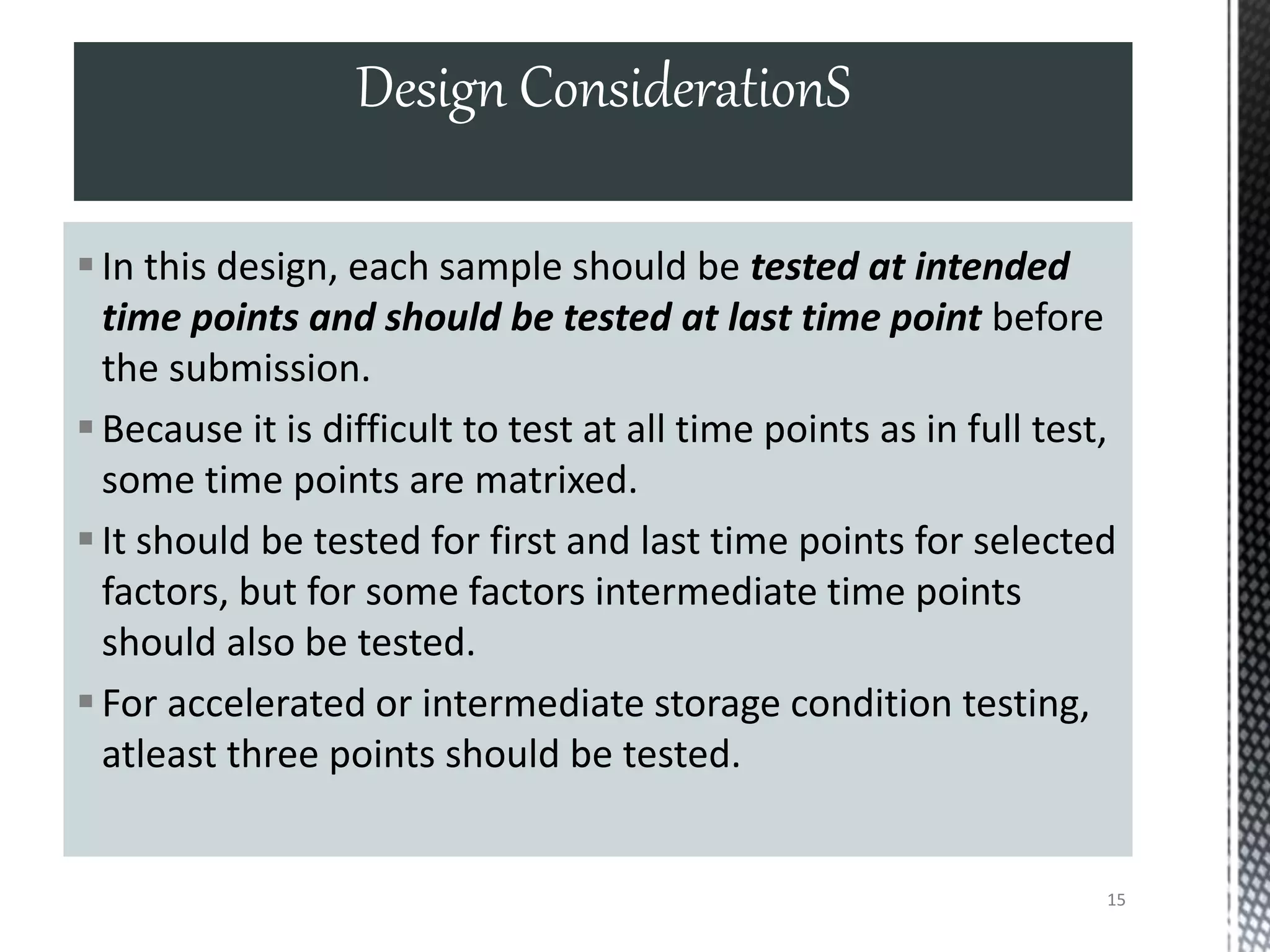 In this design, each sample should be tested at intended
time points and should be tested at last time point before
the submission.
Because it is difficult to test at all time points as in full test,
some time points are matrixed.
It should be tested for first and last time points for selected
factors, but for some factors intermediate time points
should also be tested.
For accelerated or intermediate storage condition testing,
atleast three points should be tested.
Design ConsiderationS
15
 