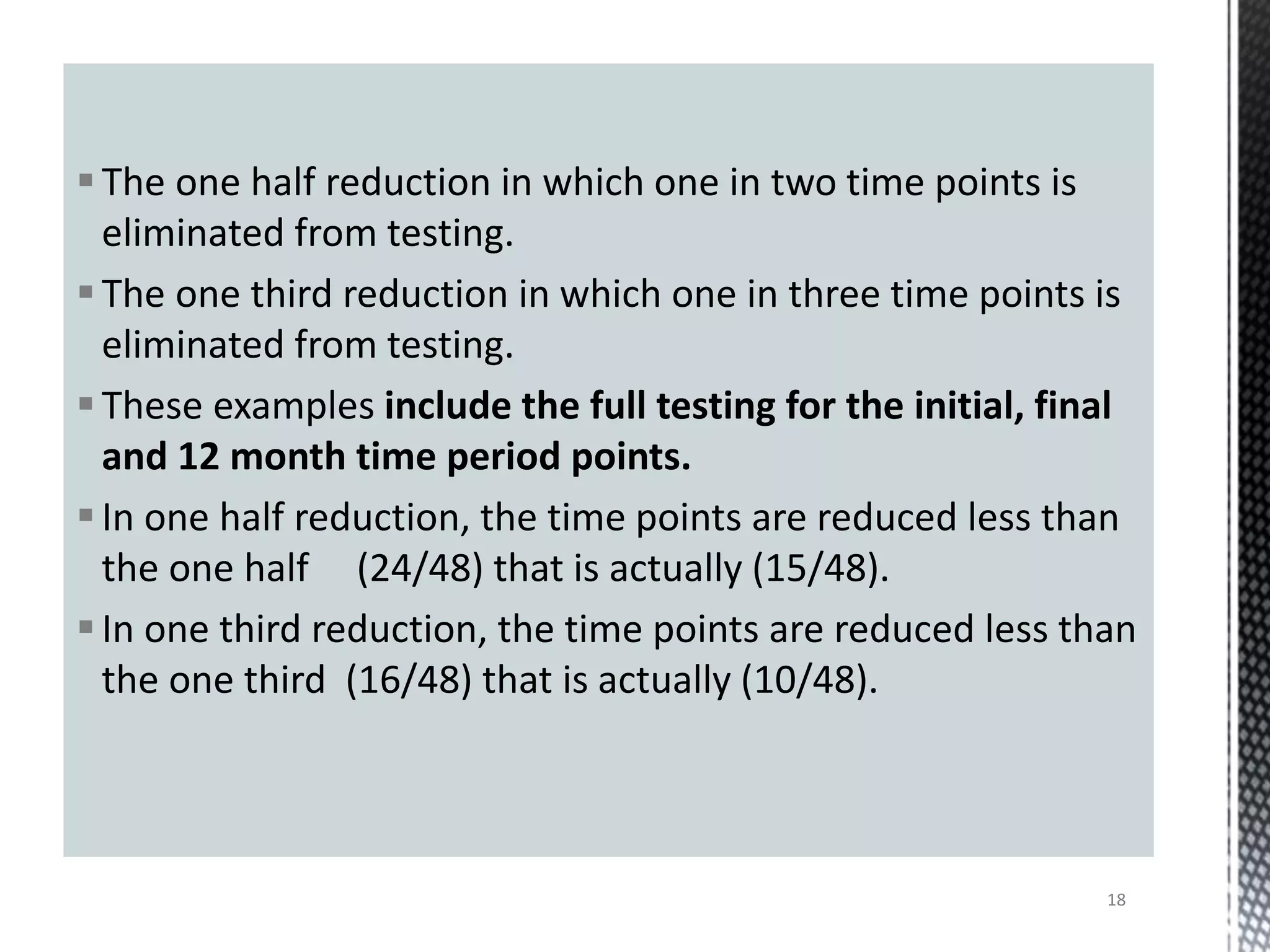 The one half reduction in which one in two time points is
eliminated from testing.
The one third reduction in which one in three time points is
eliminated from testing.
These examples include the full testing for the initial, final
and 12 month time period points.
In one half reduction, the time points are reduced less than
the one half (24/48) that is actually (15/48).
In one third reduction, the time points are reduced less than
the one third (16/48) that is actually (10/48).
18
 