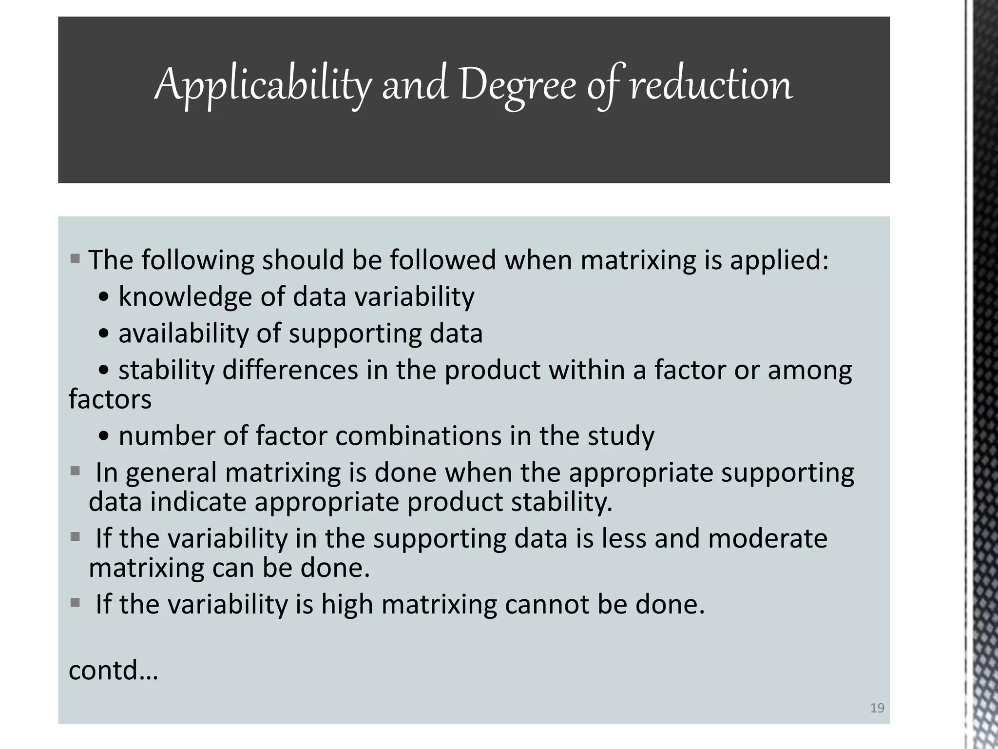  The following should be followed when matrixing is applied:
• knowledge of data variability
• availability of supporting data
• stability differences in the product within a factor or among
factors
• number of factor combinations in the study
 In general matrixing is done when the appropriate supporting
data indicate appropriate product stability.
 If the variability in the supporting data is less and moderate
matrixing can be done.
 If the variability is high matrixing cannot be done.
contd…
Applicability and Degree of reduction
19
 