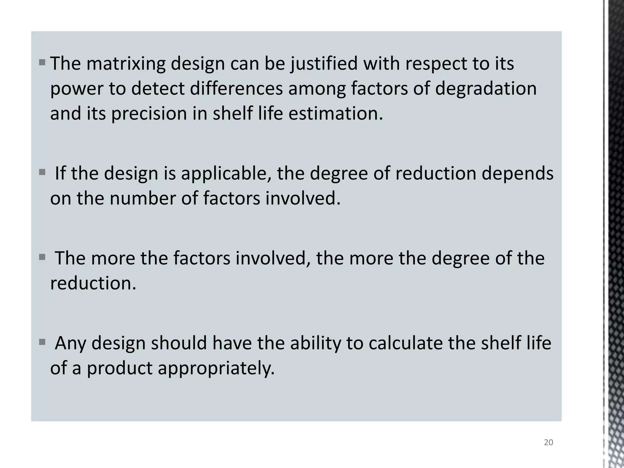 The matrixing design can be justified with respect to its
power to detect differences among factors of degradation
and its precision in shelf life estimation.
 If the design is applicable, the degree of reduction depends
on the number of factors involved.
 The more the factors involved, the more the degree of the
reduction.
 Any design should have the ability to calculate the shelf life
of a product appropriately.
20
 