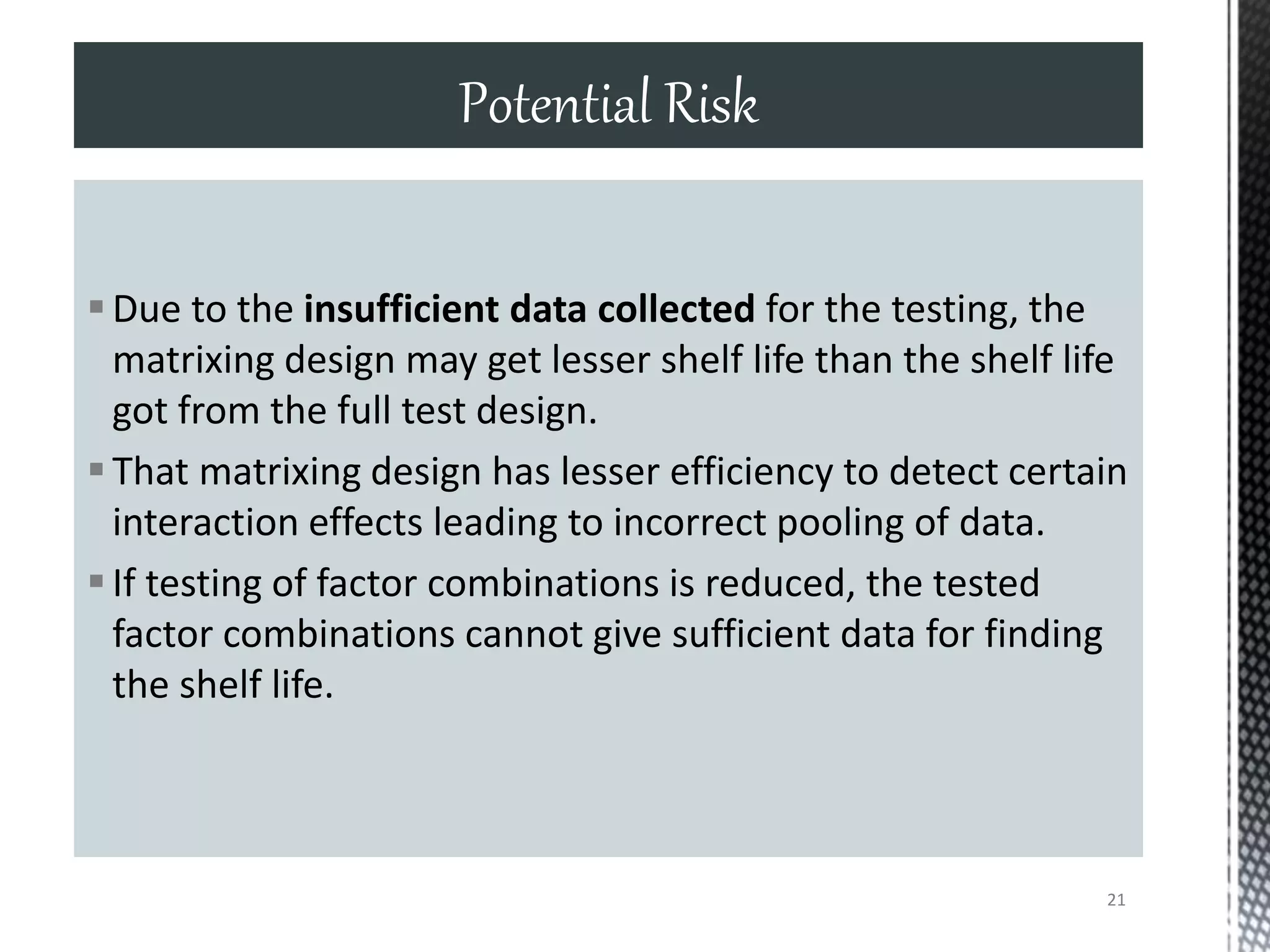 Due to the insufficient data collected for the testing, the
matrixing design may get lesser shelf life than the shelf life
got from the full test design.
That matrixing design has lesser efficiency to detect certain
interaction effects leading to incorrect pooling of data.
If testing of factor combinations is reduced, the tested
factor combinations cannot give sufficient data for finding
the shelf life.
Potential Risk
21
 