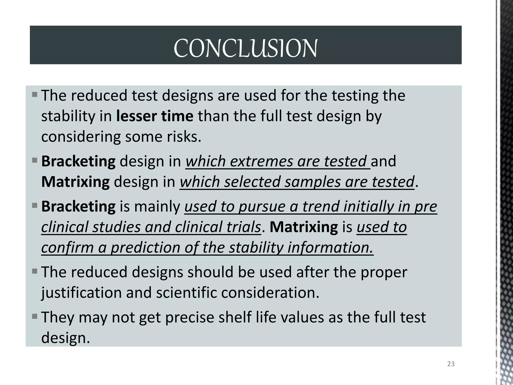 The reduced test designs are used for the testing the
stability in lesser time than the full test design by
considering some risks.
Bracketing design in which extremes are tested and
Matrixing design in which selected samples are tested.
Bracketing is mainly used to pursue a trend initially in pre
clinical studies and clinical trials. Matrixing is used to
confirm a prediction of the stability information.
The reduced designs should be used after the proper
justification and scientific consideration.
They may not get precise shelf life values as the full test
design.
CONCLUSION
23
 